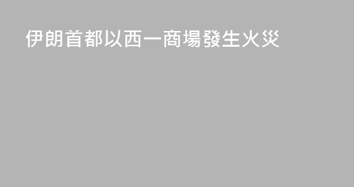 伊朗首都以西一商場發生火災