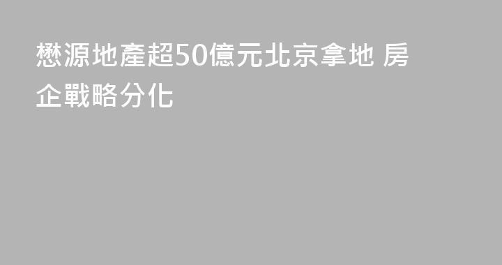 懋源地產超50億元北京拿地 房企戰略分化