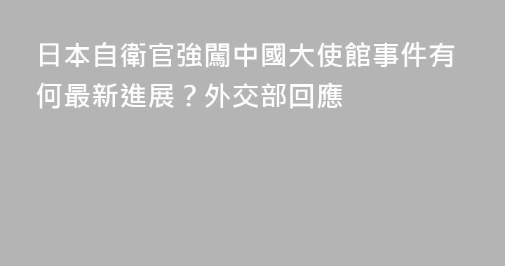 日本自衛官強闖中國大使館事件有何最新進展？外交部回應