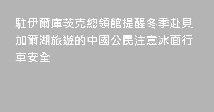 駐伊爾庫茨克總領館提醒冬季赴貝加爾湖旅遊的中國公民注意冰面行車安全