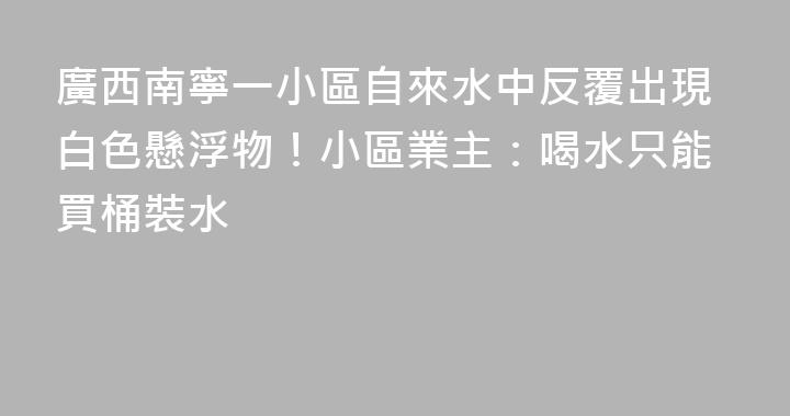 廣西南寧一小區自來水中反覆出現白色懸浮物！小區業主：喝水只能買桶裝水