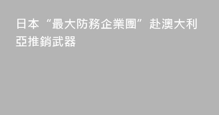 日本“最大防務企業團”赴澳大利亞推銷武器