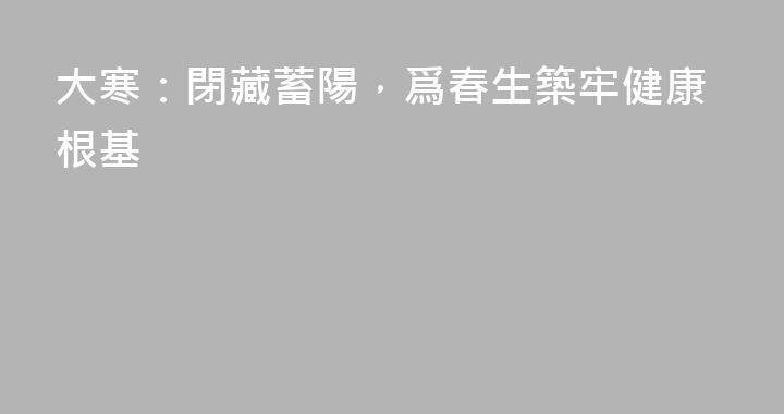 大寒：閉藏蓄陽，爲春生築牢健康根基