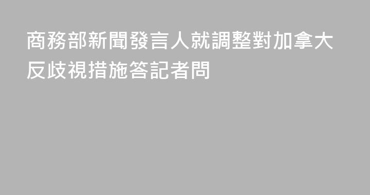商務部新聞發言人就調整對加拿大反歧視措施答記者問