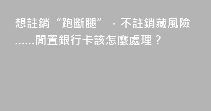 想註銷“跑斷腿”，不註銷藏風險……閒置銀行卡該怎麼處理？