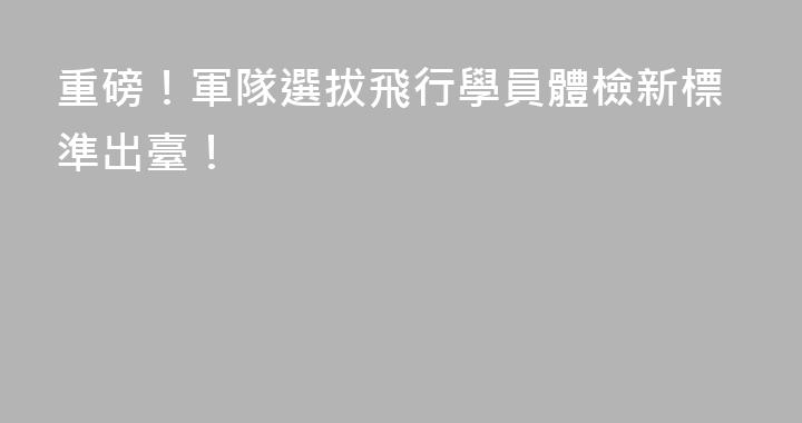 重磅！軍隊選拔飛行學員體檢新標準出臺！